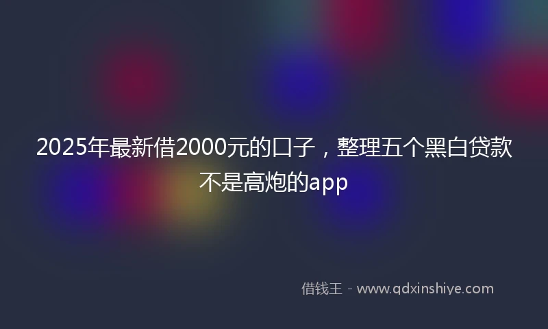 2025年最新借2000元的口子，整理五个黑白贷款不是高炮的app