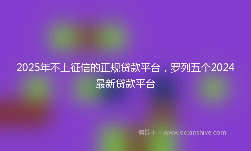 2025年不上征信的正规贷款平台，罗列五个2024最新贷款平台