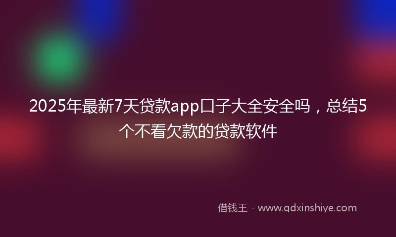 2025年最新7天贷款app口子大全安全吗，总结5个不看欠款的贷款软件