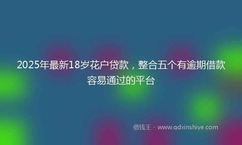 2025年最新18岁花户贷款，整合五个有逾期借款容易通过的平台