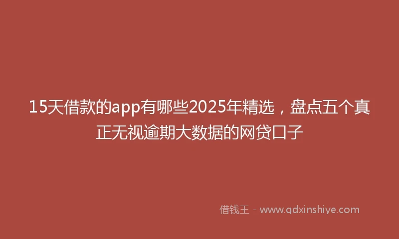 15天借款的app有哪些2025年精选，盘点五个真正无视逾期大数据的网贷口子