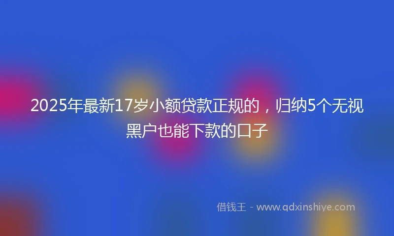 2025年最新17岁小额贷款正规的，归纳5个无视黑户也能下款的口子