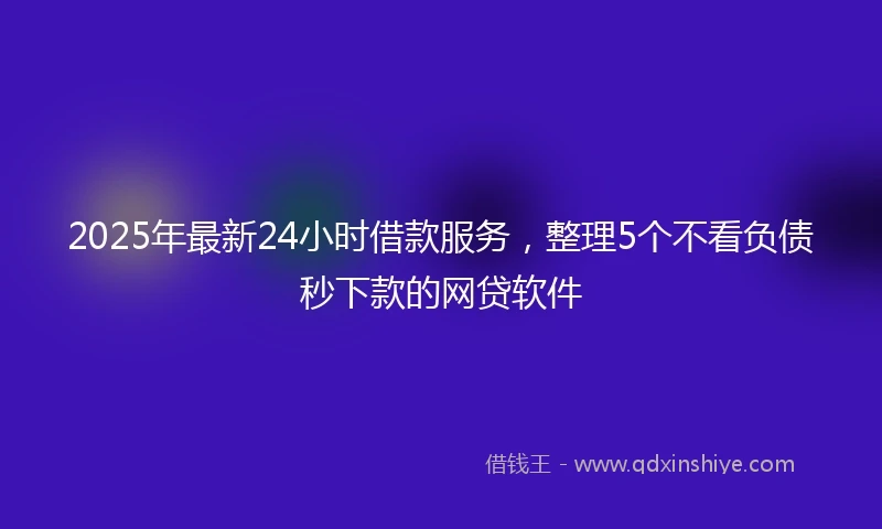 2025年最新24小时借款服务，整理5个不看负债秒下款的网贷软件