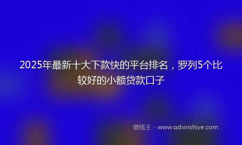 2025年最新十大下款快的平台排名，罗列5个比较好的小额贷款口子