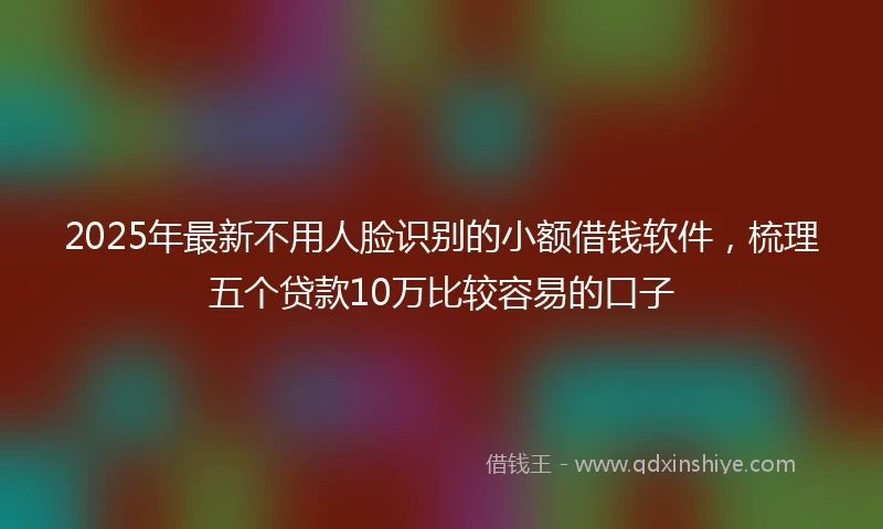 2025年最新不用人脸识别的小额借钱软件，梳理五个贷款10万比较容易的口子