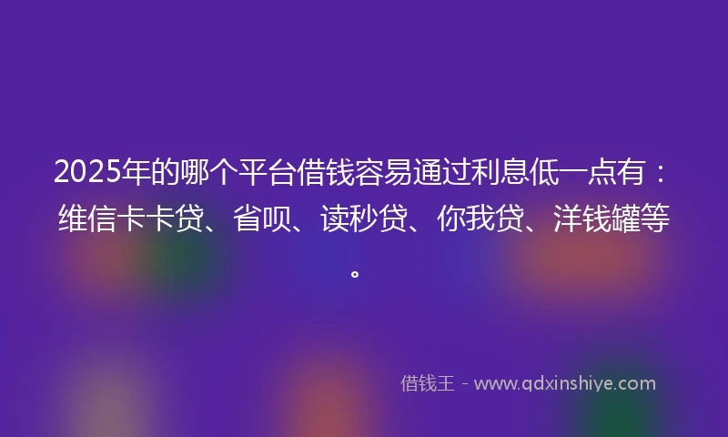 2025年的哪个平台借钱容易通过利息低一点有：维信卡卡贷、省呗、读秒贷、你我贷、洋钱罐等。