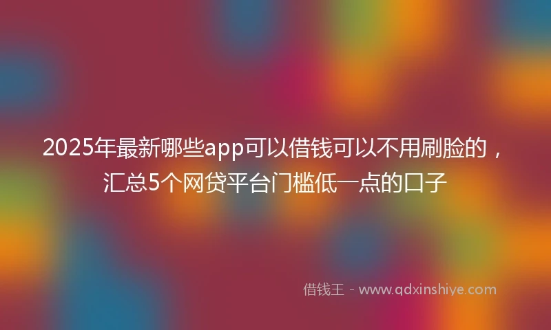 2025年最新哪些app可以借钱可以不用刷脸的，汇总5个网贷平台门槛低一点的口子