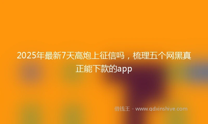 2025年最新7天高炮上征信吗，梳理五个网黑真正能下款的app