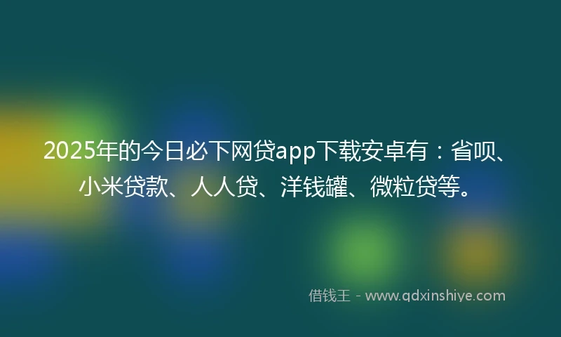 2025年的今日必下网贷app下载安卓有：省呗、小米贷款、人人贷、洋钱罐、微粒贷等。