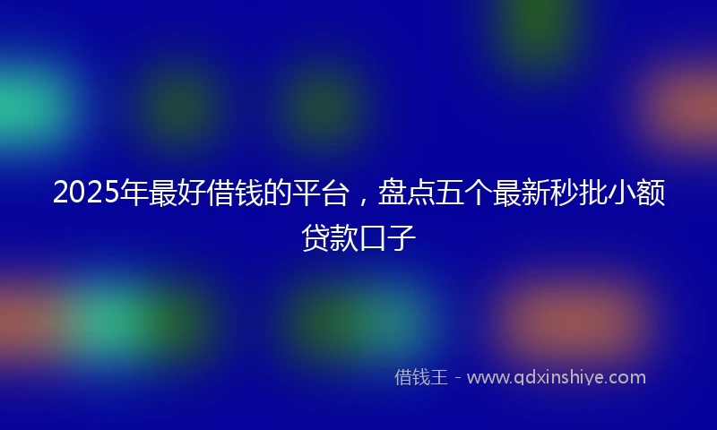 2025年最好借钱的平台，盘点五个最新秒批小额贷款口子