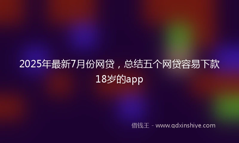 2025年最新7月份网贷，总结五个网贷容易下款18岁的app