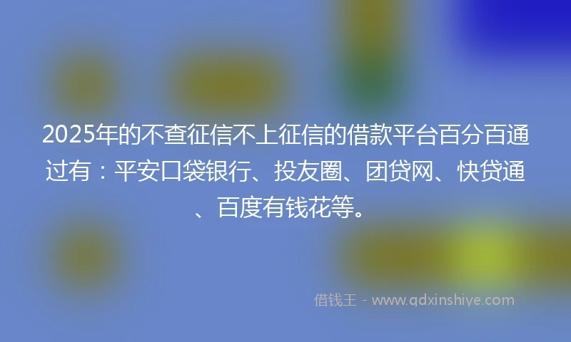 2025年的不查征信不上征信的借款平台百分百通过有：平安口袋银行、投友圈、团贷网、快贷通、百度有钱花等。
