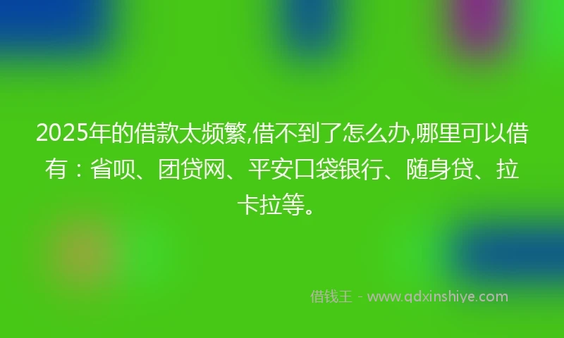 2025年的借款太频繁,借不到了怎么办,哪里可以借有：省呗、团贷网、平安口袋银行、随身贷、拉卡拉等。