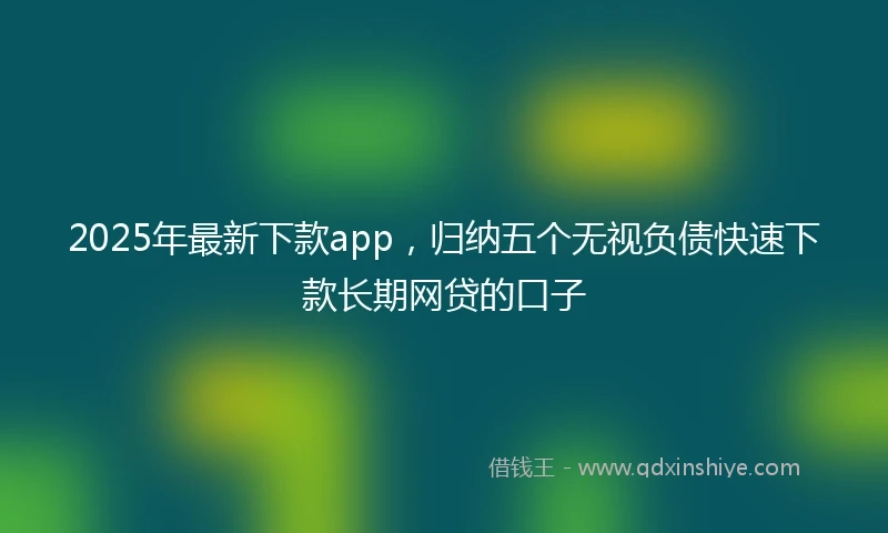 2025年最新下款app，归纳五个无视负债快速下款长期网贷的口子