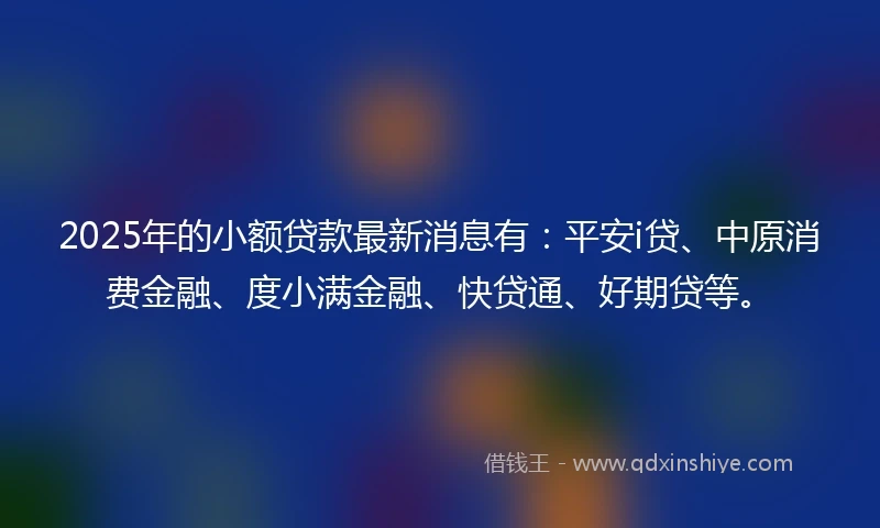 2025年的小额贷款最新消息有：平安i贷、中原消费金融、度小满金融、快贷通、好期贷等。