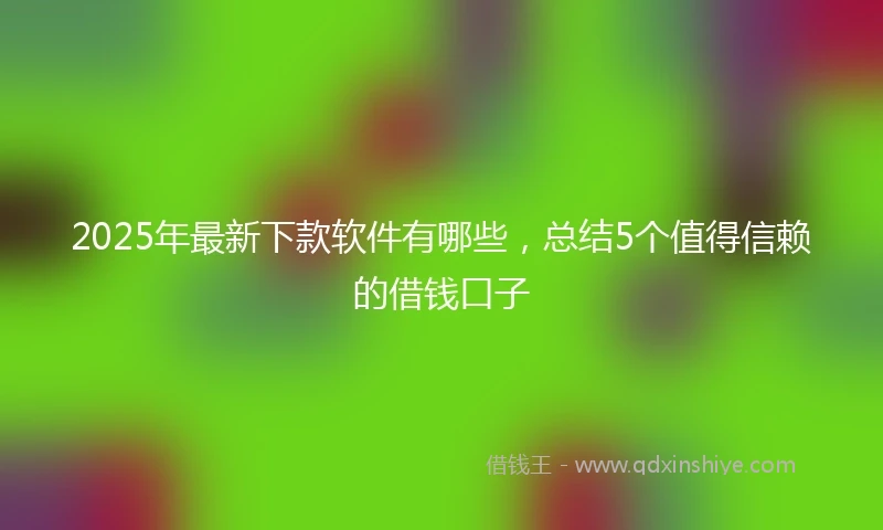 2025年最新下款软件有哪些，总结5个值得信赖的借钱口子