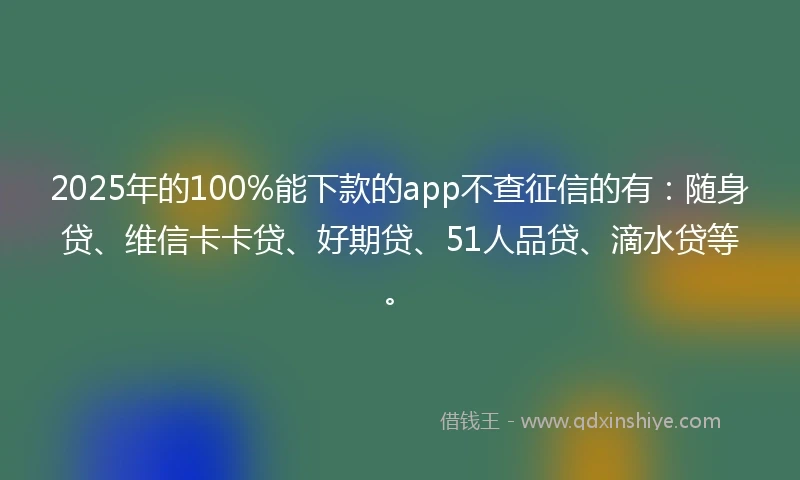 2025年的100%能下款的app不查征信的有：随身贷、维信卡卡贷、好期贷、51人品贷、滴水贷等。