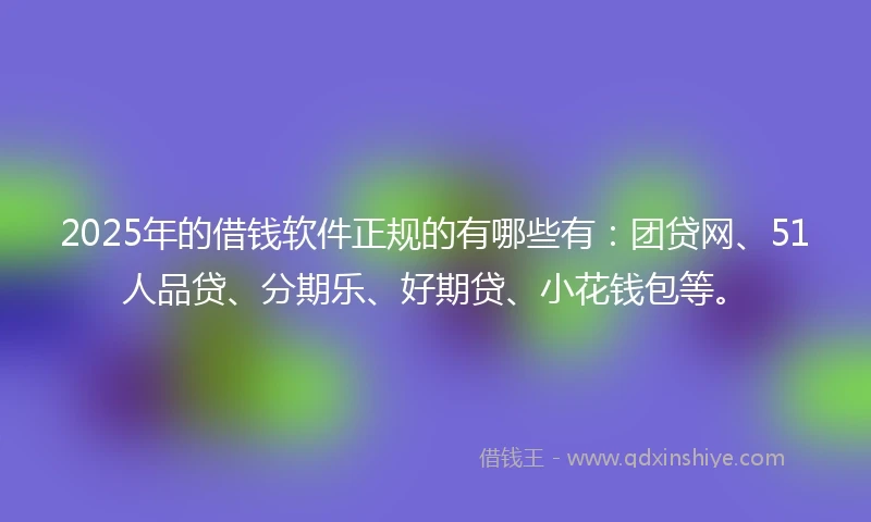 2025年的借钱软件正规的有哪些有：团贷网、51人品贷、分期乐、好期贷、小花钱包等。