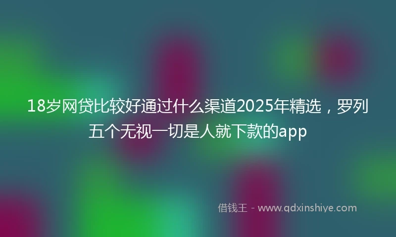 18岁网贷比较好通过什么渠道2025年精选，罗列五个无视一切是人就下款的app