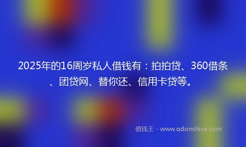 2025年的16周岁私人借钱有：拍拍贷、360借条、团贷网、替你还、信用卡贷等。