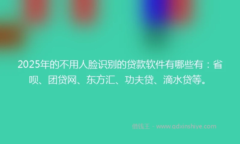 2025年的不用人脸识别的贷款软件有哪些有：省呗、团贷网、东方汇、功夫贷、滴水贷等。
