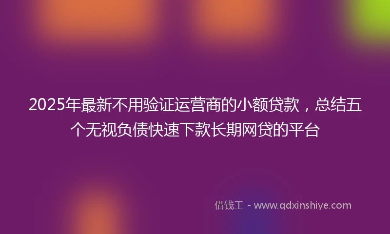 2025年最新不用验证运营商的小额贷款，总结五个无视负债快速下款长期网贷的平台