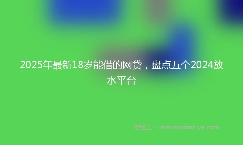 2025年最新18岁能借的网贷，盘点五个2024放水平台