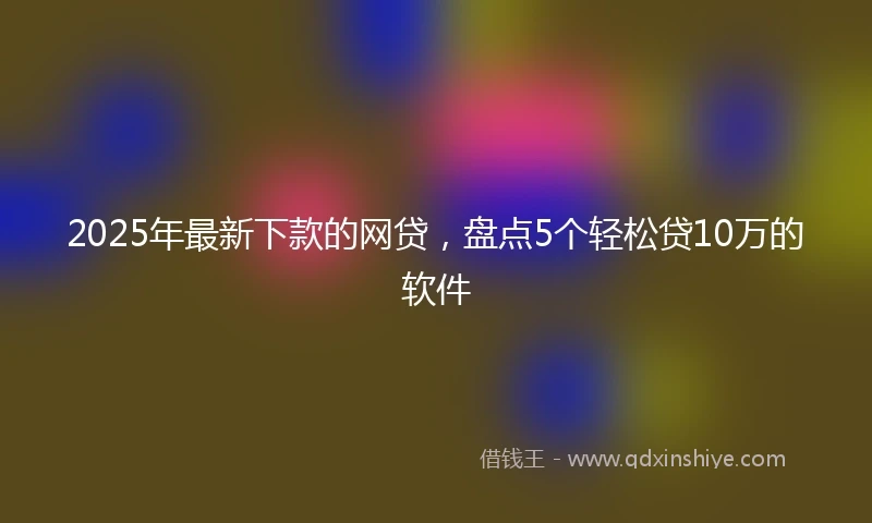 2025年最新下款的网贷，盘点5个轻松贷10万的软件