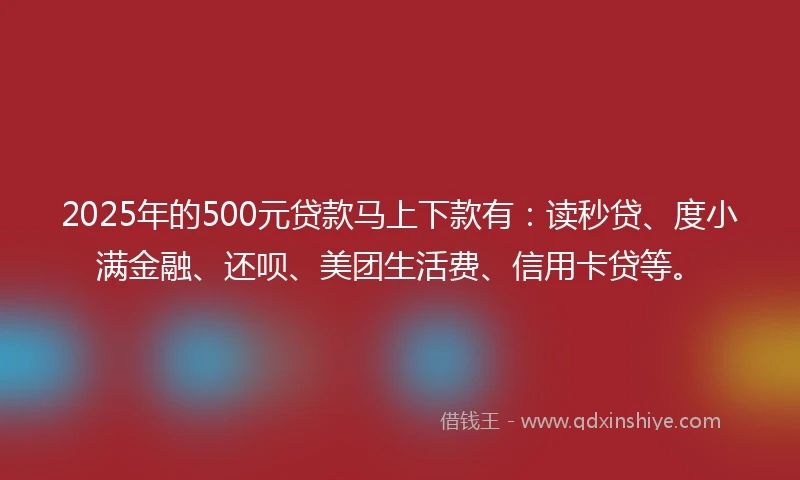 2025年的500元贷款马上下款有：读秒贷、度小满金融、还呗、美团生活费、信用卡贷等。