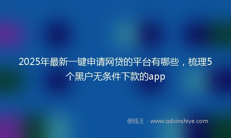 2025年最新一键申请网贷的平台有哪些，梳理5个黑户无条件下款的app