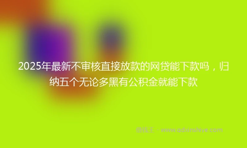 2025年最新不审核直接放款的网贷能下款吗，归纳五个无论多黑有公积金就能下款
