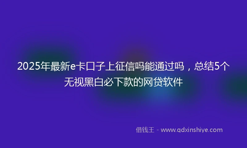 2025年最新e卡口子上征信吗能通过吗，总结5个无视黑白必下款的网贷软件