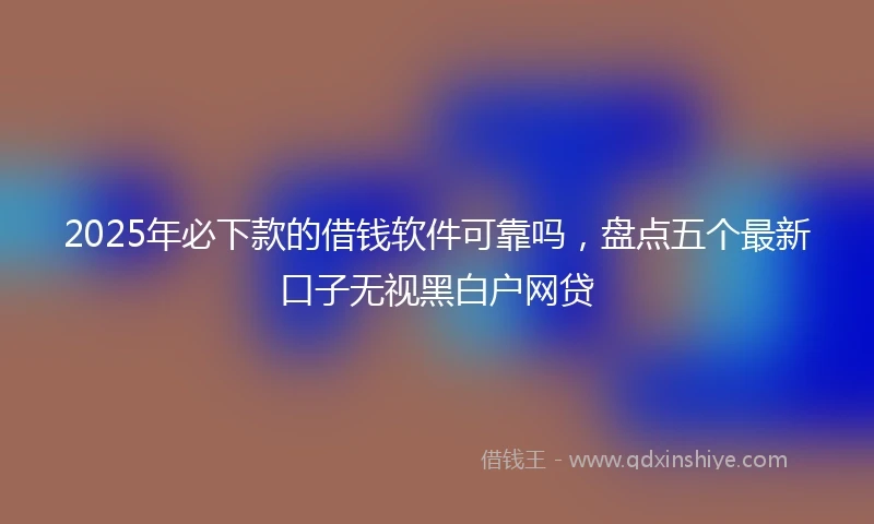 2025年必下款的借钱软件可靠吗，盘点五个最新口子无视黑白户网贷