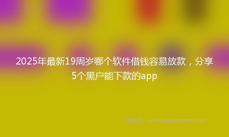 2025年最新19周岁哪个软件借钱容易放款，分享5个黑户能下款的app