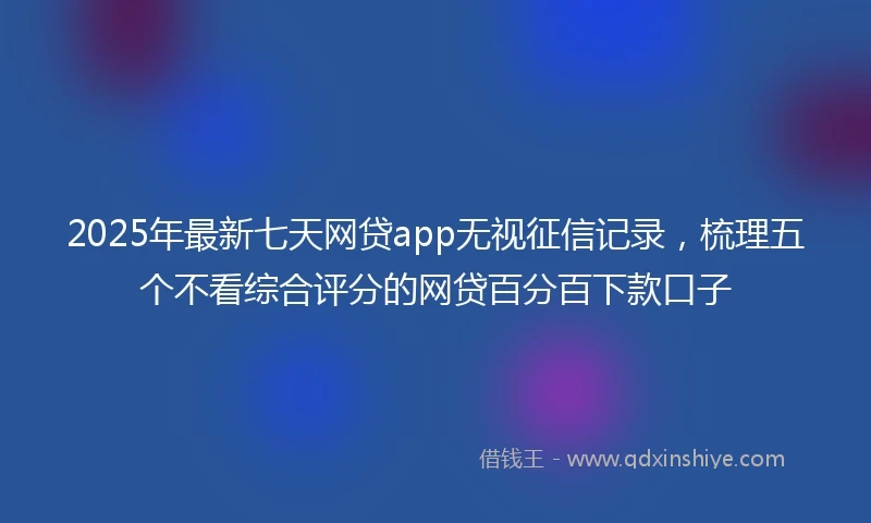 2025年最新七天网贷app无视征信记录，梳理五个不看综合评分的网贷百分百下款口子