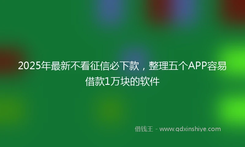 2025年最新不看征信必下款，整理五个APP容易借款1万块的软件