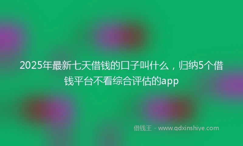 2025年最新七天借钱的口子叫什么，归纳5个借钱平台不看综合评估的app