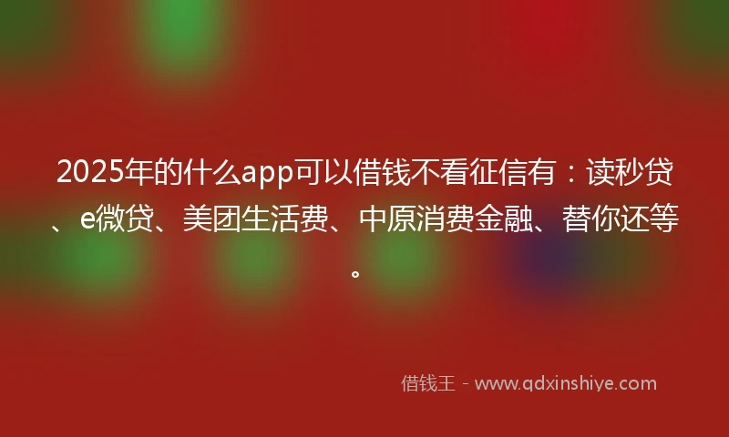 2025年的什么app可以借钱不看征信有：读秒贷、e微贷、美团生活费、中原消费金融、替你还等。