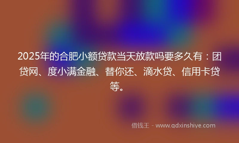 2025年的合肥小额贷款当天放款吗要多久有：团贷网、度小满金融、替你还、滴水贷、信用卡贷等。