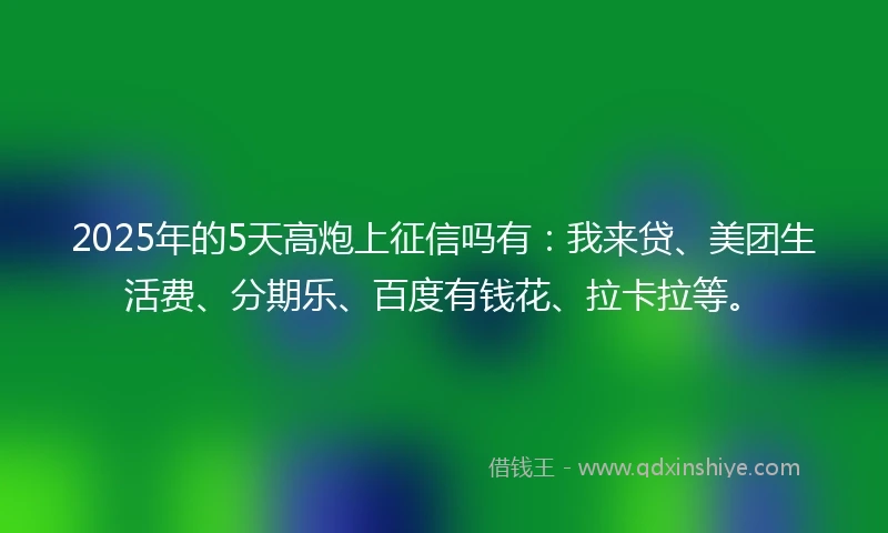 2025年的5天高炮上征信吗有：我来贷、美团生活费、分期乐、百度有钱花、拉卡拉等。