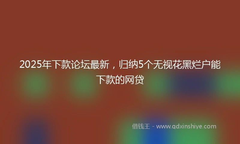 2025年下款论坛最新，归纳5个无视花黑烂户能下款的网贷