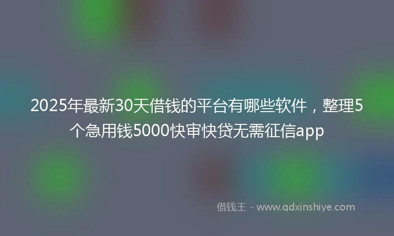 2025年最新30天借钱的平台有哪些软件，整理5个急用钱5000快审快贷无需征信app
