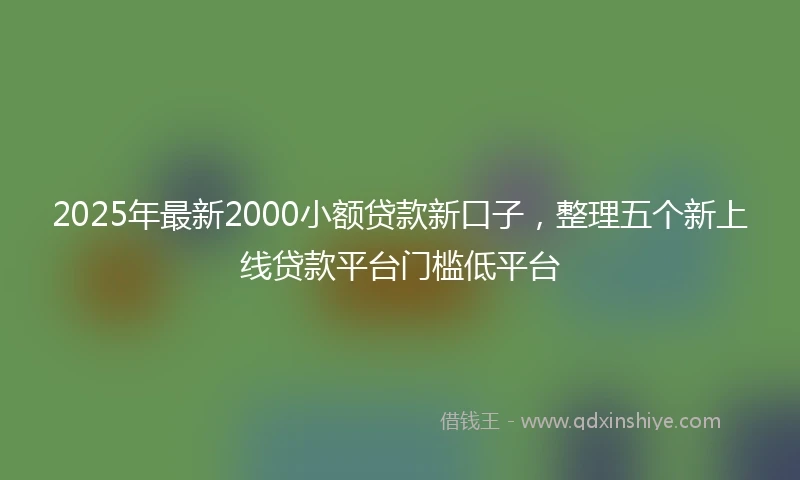 2025年最新2000小额贷款新口子，整理五个新上线贷款平台门槛低平台