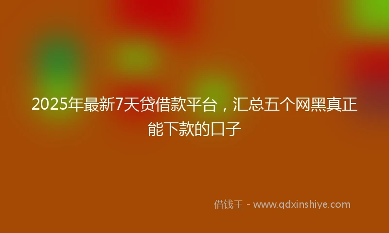 2025年最新7天贷借款平台，汇总五个网黑真正能下款的口子