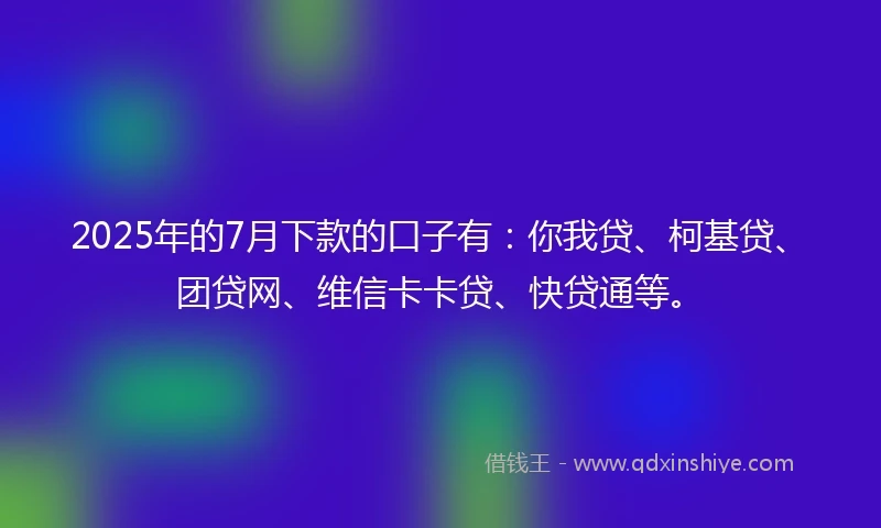 2025年的7月下款的口子有：你我贷、柯基贷、团贷网、维信卡卡贷、快贷通等。