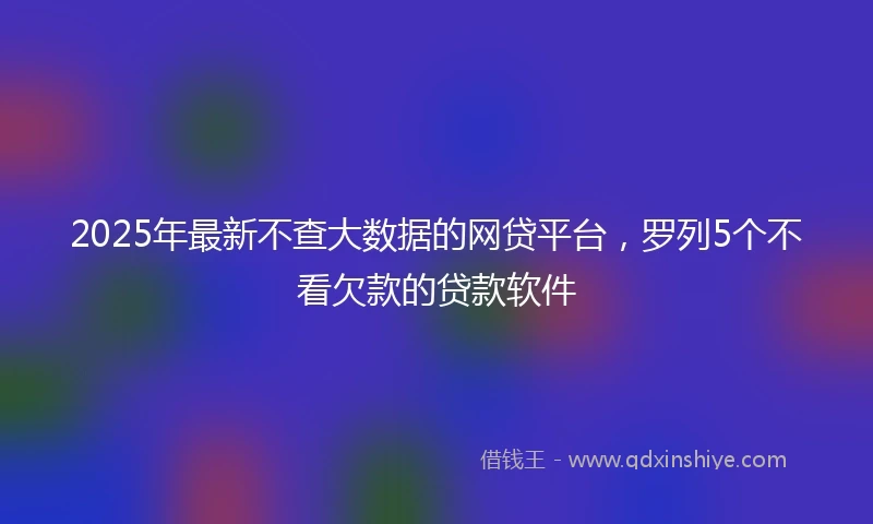 2025年最新不查大数据的网贷平台，罗列5个不看欠款的贷款软件