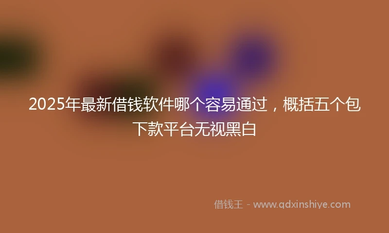 2025年最新借钱软件哪个容易通过，概括五个包下款平台无视黑白