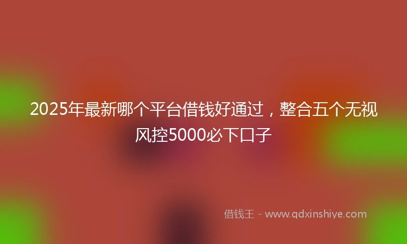 2025年最新哪个平台借钱好通过，整合五个无视风控5000必下口子