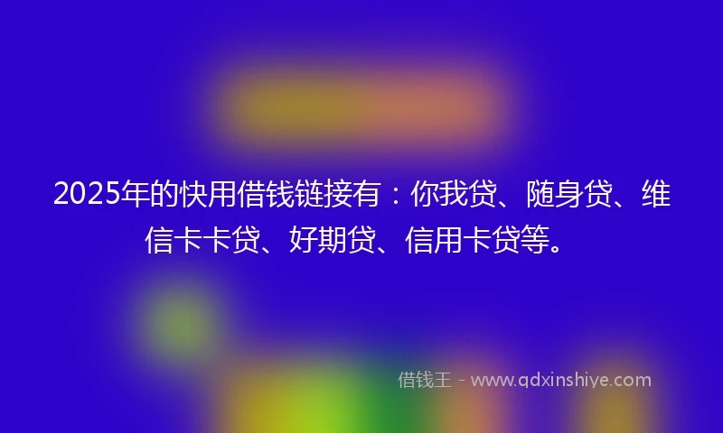2025年的快用借钱链接有：你我贷、随身贷、维信卡卡贷、好期贷、信用卡贷等。