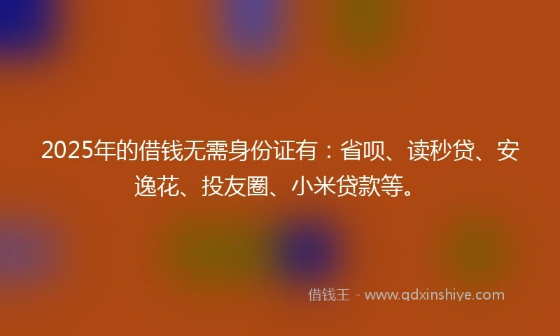 2025年的借钱无需身份证有：省呗、读秒贷、安逸花、投友圈、小米贷款等。